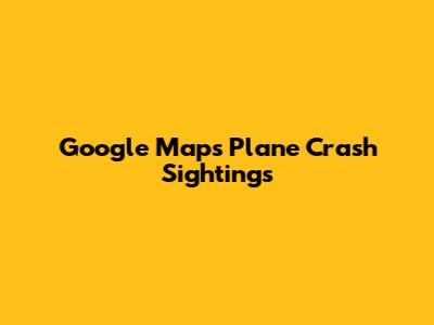 Google Maps Plane Crash Sightings