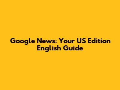 Google News: Your US Edition English Guide