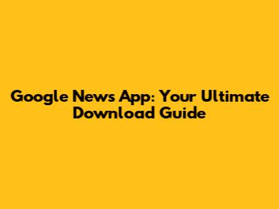 Google News App: Your Ultimate Download Guide