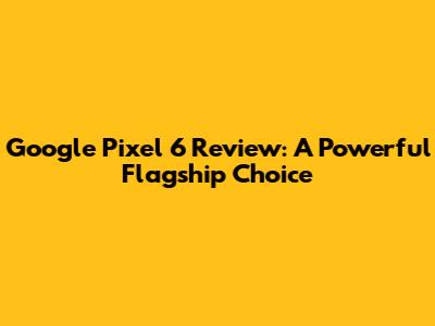 Google Pixel 6 Review: A Powerful Flagship Choice