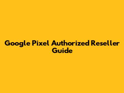 Google Pixel Authorized Reseller Guide