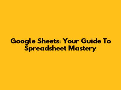 Google Sheets: Your Guide To Spreadsheet Mastery