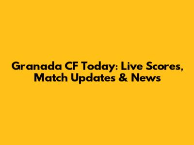 Granada CF Today: Live Scores, Match Updates & News