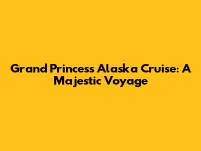 Grand Princess Alaska Cruise: A Majestic Voyage