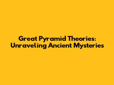 Great Pyramid Theories: Unraveling Ancient Mysteries