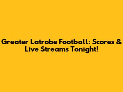 Greater Latrobe Football: Scores & Live Streams Tonight!