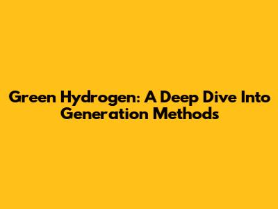 Green Hydrogen: A Deep Dive Into Generation Methods