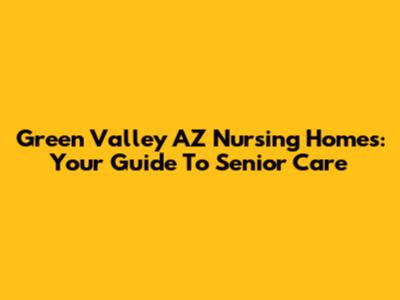 Green Valley AZ Nursing Homes: Your Guide To Senior Care