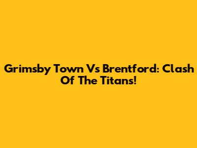 Grimsby Town Vs Brentford: Clash Of The Titans!