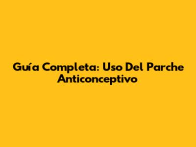 Guía Completa: Uso Del Parche Anticonceptivo