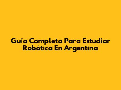 Guía Completa Para Estudiar Robótica En Argentina