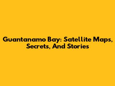 Guantanamo Bay: Satellite Maps, Secrets, And Stories