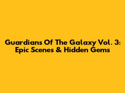 Guardians Of The Galaxy Vol. 3: Epic Scenes & Hidden Gems