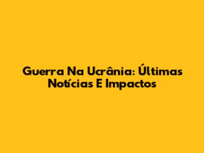 Guerra Na Ucrânia: Últimas Notícias E Impactos