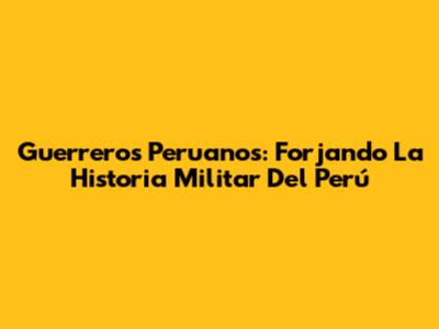Guerreros Peruanos: Forjando La Historia Militar Del Perú