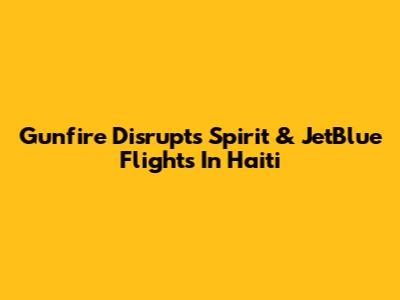Gunfire Disrupts Spirit & JetBlue Flights In Haiti