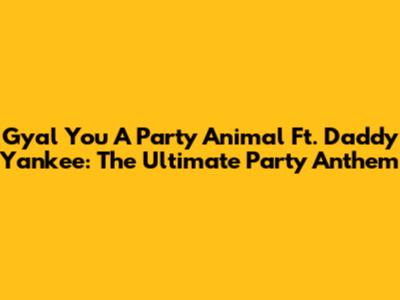 Gyal You A Party Animal Ft. Daddy Yankee: The Ultimate Party Anthem