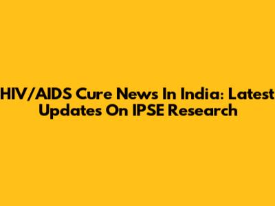 HIV/AIDS Cure News In India: Latest Updates On IPSE Research