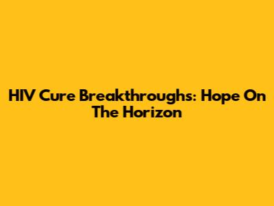 HIV Cure Breakthroughs: Hope On The Horizon