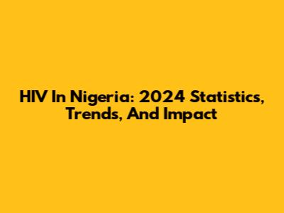 HIV In Nigeria: 2024 Statistics, Trends, And Impact