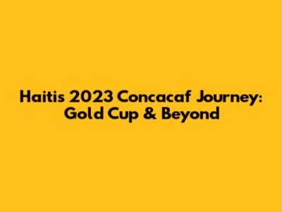 Haiti's 2023 Concacaf Journey: Gold Cup & Beyond