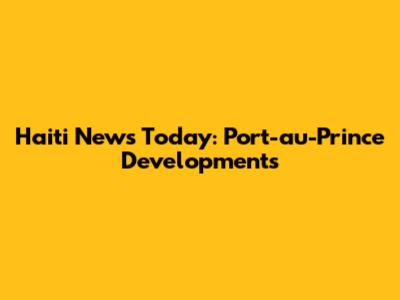 Haiti News Today: Port-au-Prince Developments