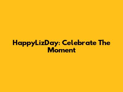 HappyLizDay: Celebrate The Moment