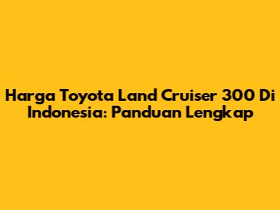 Harga Toyota Land Cruiser 300 Di Indonesia: Panduan Lengkap