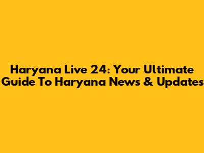 Haryana Live 24: Your Ultimate Guide To Haryana News & Updates
