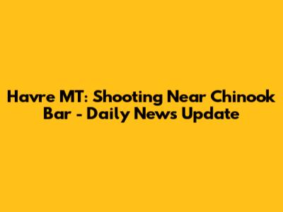 Havre MT: Shooting Near Chinook Bar - Daily News Update
