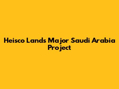 Heisco Lands Major Saudi Arabia Project