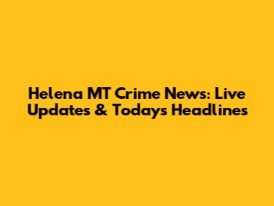 Helena MT Crime News: Live Updates & Today's Headlines