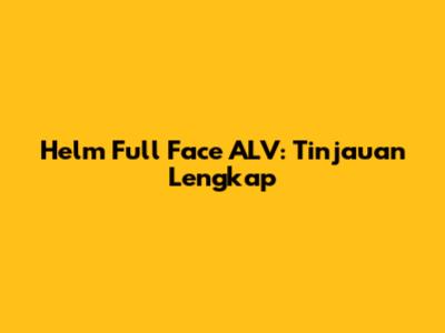 Helm Full Face ALV: Tinjauan Lengkap