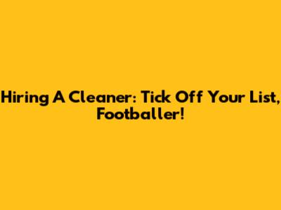 Hiring A Cleaner: Tick Off Your List, Footballer!