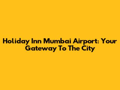 Holiday Inn Mumbai Airport: Your Gateway To The City