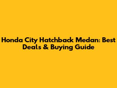 Honda City Hatchback Medan: Best Deals & Buying Guide