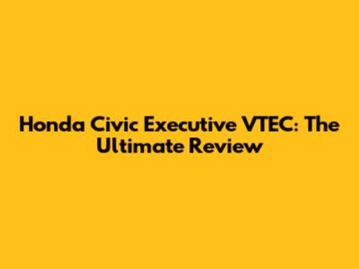 Honda Civic Executive VTEC: The Ultimate Review