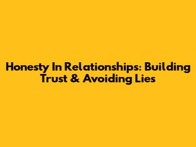 Honesty In Relationships: Building Trust & Avoiding Lies