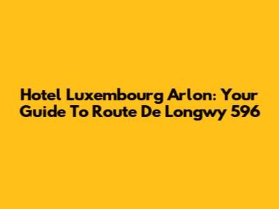 Hotel Luxembourg Arlon: Your Guide To Route De Longwy 596