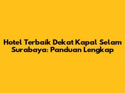 Hotel Terbaik Dekat Kapal Selam Surabaya: Panduan Lengkap