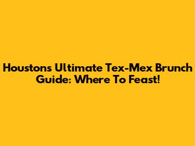 Houston's Ultimate Tex-Mex Brunch Guide: Where To Feast!