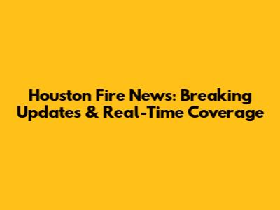 Houston Fire News: Breaking Updates & Real-Time Coverage