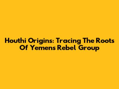 Houthi Origins: Tracing The Roots Of Yemen's Rebel Group