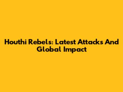 Houthi Rebels: Latest Attacks And Global Impact