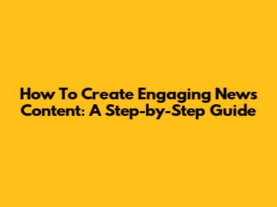 How To Create Engaging News Content: A Step-by-Step Guide