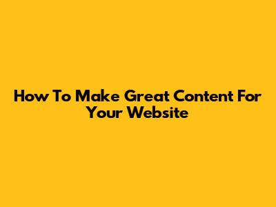 How To Make Great Content For Your Website