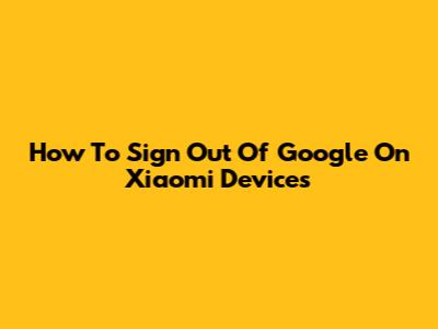 How To Sign Out Of Google On Xiaomi Devices