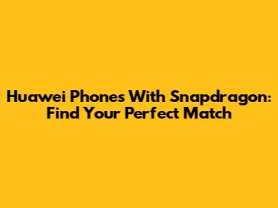 Huawei Phones With Snapdragon: Find Your Perfect Match