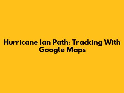 Hurricane Ian Path: Tracking With Google Maps
