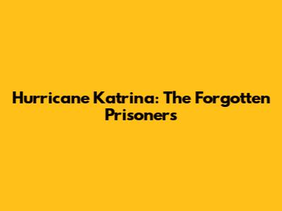 Hurricane Katrina: The Forgotten Prisoners